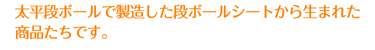 太平段ボールで製造した段ボールシートから生まれた商品たちです。