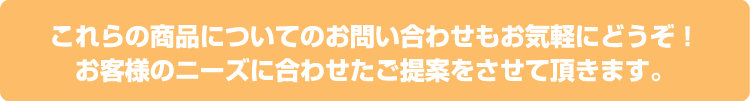 これらの商品についてのお問い合わせもお気軽にどうぞ!お客様のニーズに合わせたご提案をさせて頂きます。