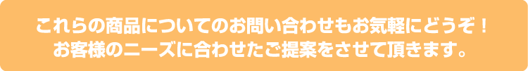 これらの商品についてのお問い合わせもお気軽にどうぞ！お客様のニーズに合わせたご提案をさせて頂きます。